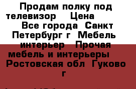 Продам полку под телевизор  › Цена ­ 2 000 - Все города, Санкт-Петербург г. Мебель, интерьер » Прочая мебель и интерьеры   . Ростовская обл.,Гуково г.